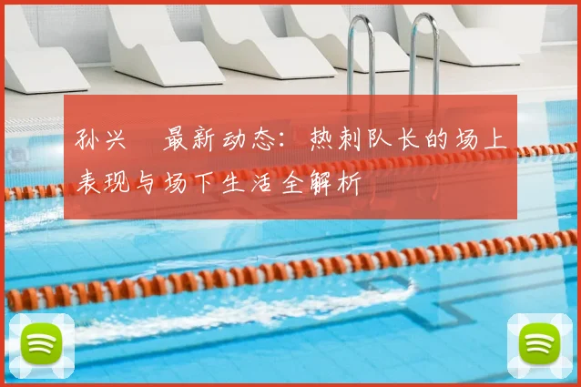 孙兴慜最新动态:热刺队长的场上表现与场下生活全解析