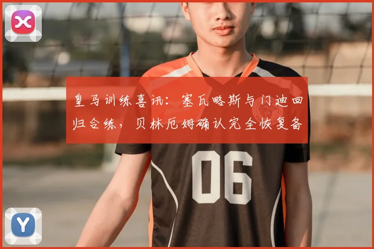 皇马训练喜讯:塞瓦略斯与门迪回归合练,贝林厄姆确认完全恢复备战