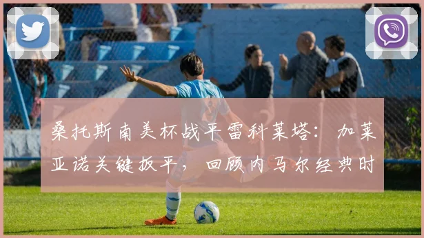 桑托斯南美杯战平雷科莱塔：加莱亚诺关键扳平，回顾内马尔经典时刻