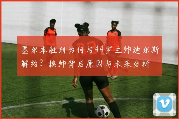 墨尔本胜利为何与44岁主帅迪尔斯解约？换帅背后原因与未来分析