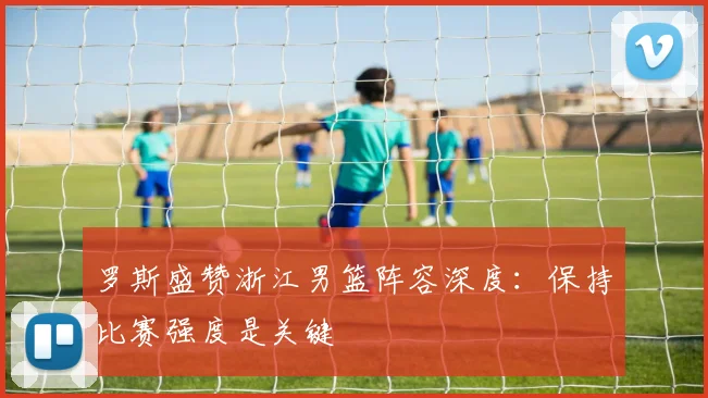 罗斯盛赞浙江男篮阵容深度：保持比赛强度是关键