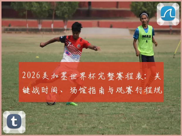 2026美加墨世界杯完整赛程表：关键战时间、场馆指南与观赛行程规划全攻略