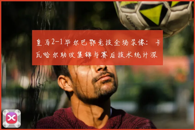 皇马2-1毕尔巴鄂竞技全场录像：卡瓦哈尔助攻集锦与赛后技术统计深度解析