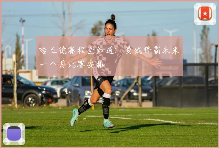 哈兰德赛程全知道:曼城锋霸未来一个月比赛安排